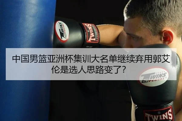 中国男篮亚洲杯集训大名单继续弃用郭艾伦是选人思路变了？